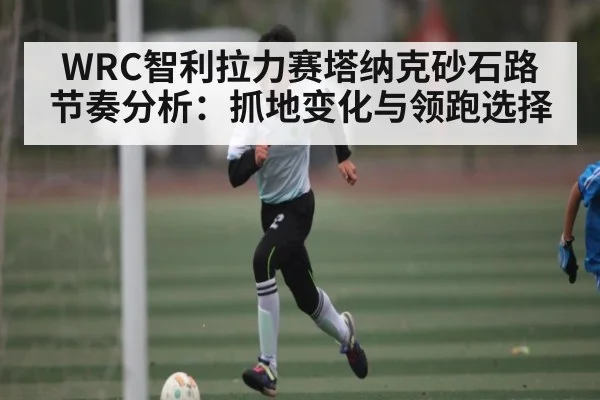 WRC智利拉力赛塔纳克砂石路节奏分析：抓地变化与领跑选择