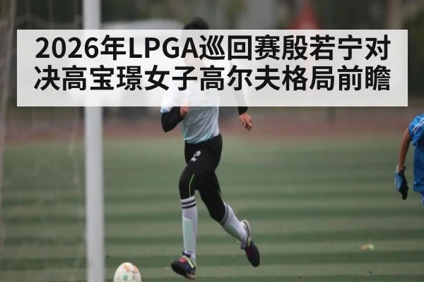 2026年LPGA巡回赛殷若宁对决高宝璟女子高尔夫格局前瞻