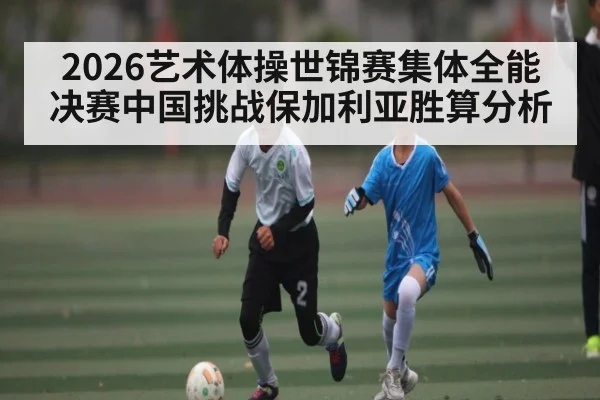 2026艺术体操世锦赛集体全能决赛中国挑战保加利亚胜算分析