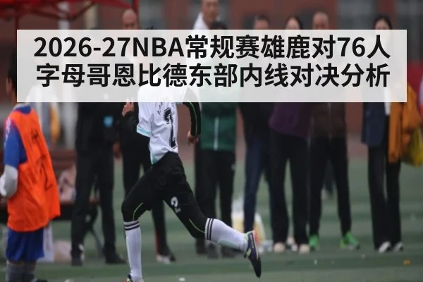 2026-27NBA常规赛雄鹿对76人字母哥恩比德东部内线对决分析